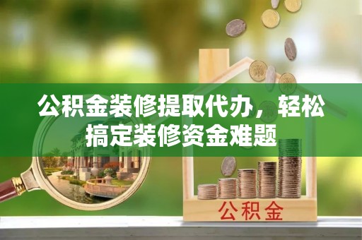 长城公积金装修提取代办，轻松搞定装修资金难题