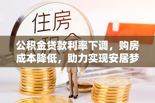 长城公积金贷款利率下调，购房成本降低，助力实现安居梦