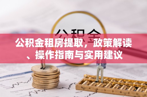 长城公积金租房提取，政策解读、操作指南与实用建议