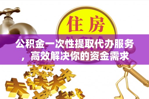 长城公积金一次性提取代办服务，高效解决你的资金需求
