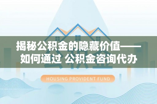 长城揭秘公积金的隐藏价值——如何通过 公积金咨询代办提取 优化财富管理