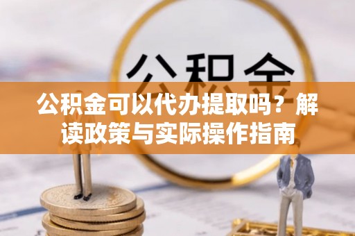 长城公积金可以代办提取吗？解读政策与实际操作指南
