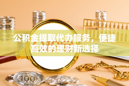 长城公积金提取代办服务，便捷高效的理财新选择