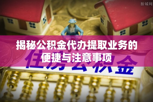长城揭秘公积金代办提取业务的便捷与注意事项