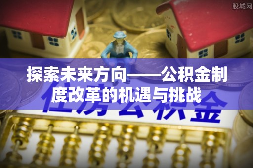 长城探索未来方向——公积金制度改革的机遇与挑战