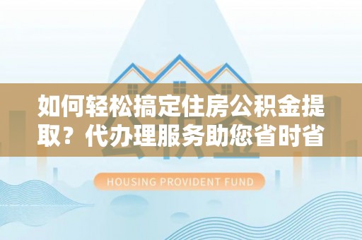长城如何轻松搞定住房公积金提取？代办理服务助您省时省力