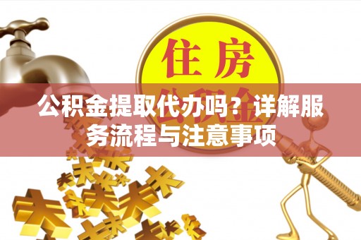 长城公积金提取代办吗？详解服务流程与注意事项