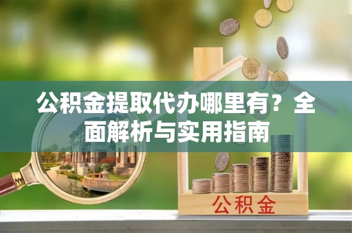 长城公积金提取代办哪里有？全面解析与实用指南