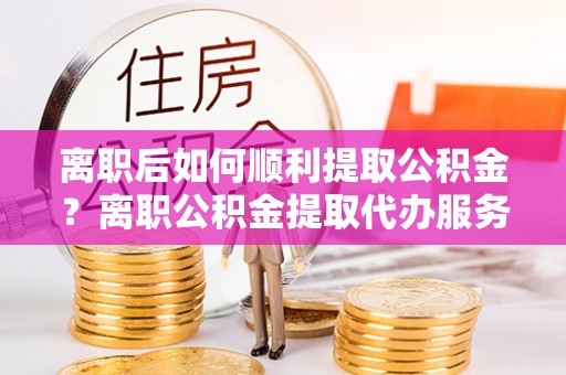 长城离职后如何顺利提取公积金？离职公积金提取代办服务帮你搞定！