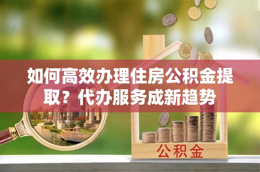 长城如何高效办理住房公积金提取？代办服务成新趋势