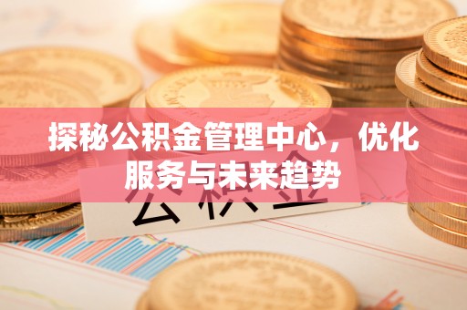 长城探秘公积金管理中心，优化服务与未来趋势