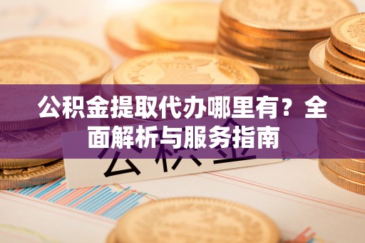 长城公积金提取代办哪里有？全面解析与服务指南