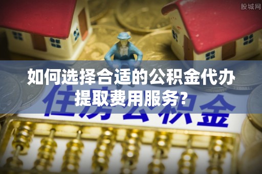 长城如何选择合适的公积金代办提取费用服务？