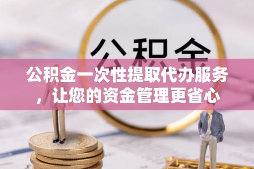 长城公积金一次性提取代办服务，让您的资金管理更省心
