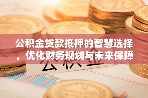 长城公积金贷款抵押的智慧选择，优化财务规划与未来保障
