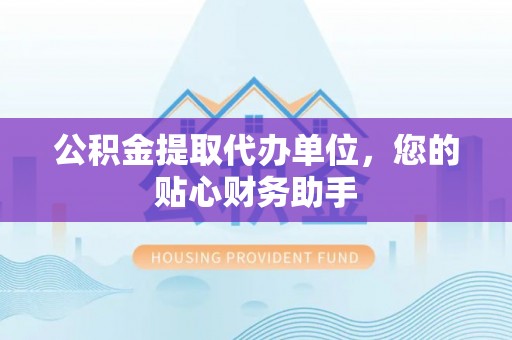 长城公积金提取代办单位，您的贴心财务助手