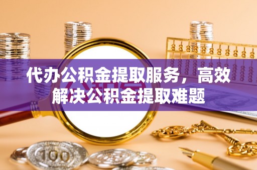 长城代办公积金提取服务，高效解决公积金提取难题
