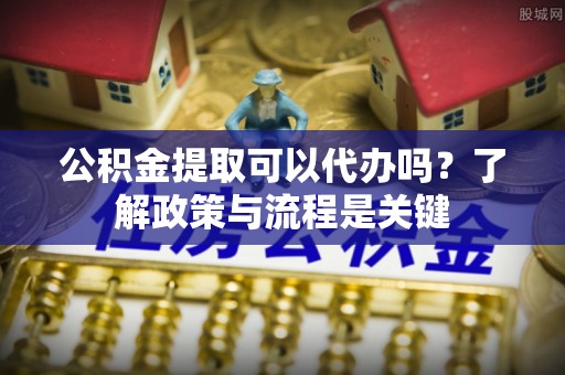 长城公积金提取可以代办吗？了解政策与流程是关键