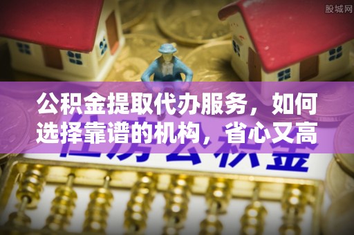 长城公积金提取代办服务，如何选择靠谱的机构，省心又高效