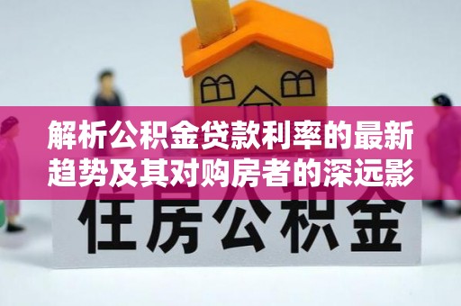 长城解析公积金贷款利率的最新趋势及其对购房者的深远影响