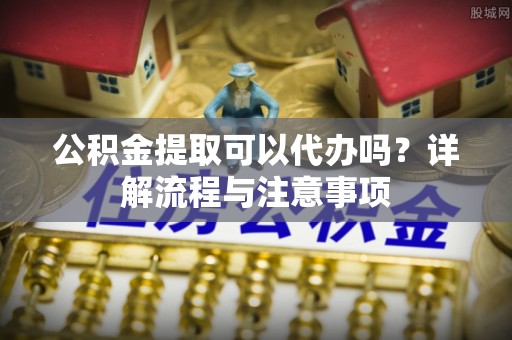 长城公积金提取可以代办吗？详解流程与注意事项