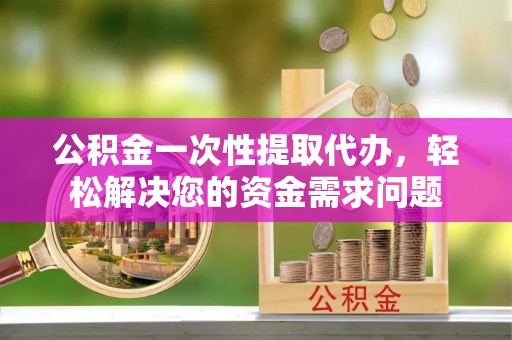 长城公积金一次性提取代办，轻松解决您的资金需求问题