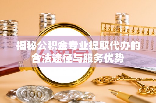 长城揭秘公积金专业提取代办的合法途径与服务优势