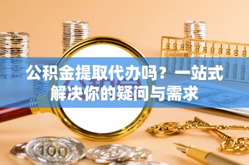 长城公积金提取代办吗？一站式解决你的疑问与需求