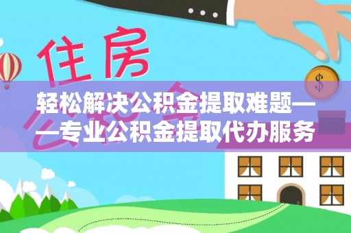 长城轻松解决公积金提取难题——专业公积金提取代办服务详解