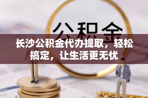 长城长沙公积金代办提取，轻松搞定，让生活更无忧