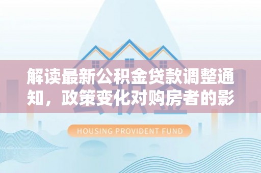 长城解读最新公积金贷款调整通知，政策变化对购房者的影响与应对策略