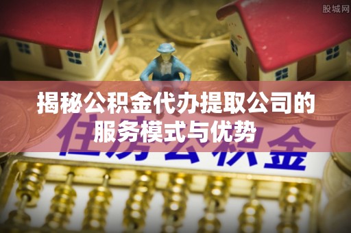 长城揭秘公积金代办提取公司的服务模式与优势