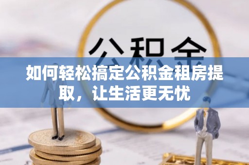 长城如何轻松搞定公积金租房提取，让生活更无忧