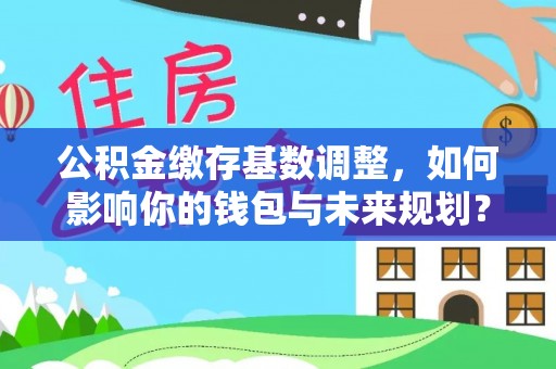 长城公积金缴存基数调整，如何影响你的钱包与未来规划？