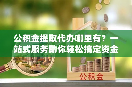 长城公积金提取代办哪里有？一站式服务助你轻松搞定资金难题