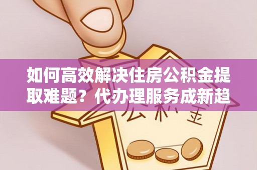 长城如何高效解决住房公积金提取难题？代办理服务成新趋势