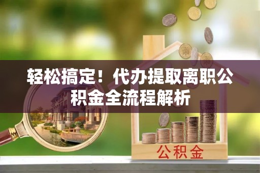 长城轻松搞定！代办提取离职公积金全流程解析