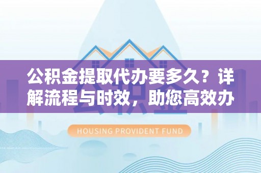 长城公积金提取代办要多久？详解流程与时效，助您高效办理