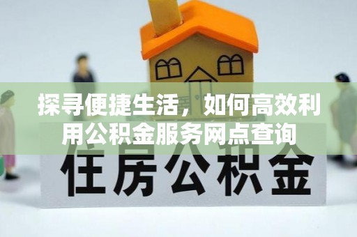 长城探寻便捷生活，如何高效利用公积金服务网点查询