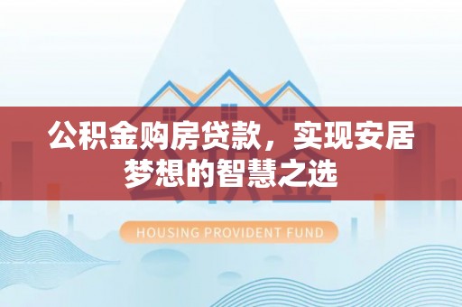 长城公积金购房贷款，实现安居梦想的智慧之选