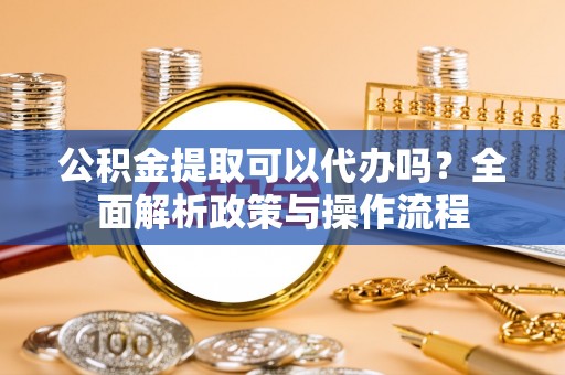长城公积金提取可以代办吗？全面解析政策与操作流程