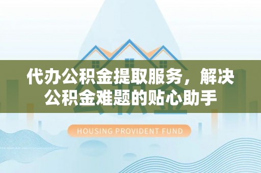 长城代办公积金提取服务，解决公积金难题的贴心助手
