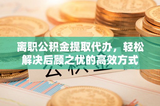 长城离职公积金提取代办，轻松解决后顾之忧的高效方式