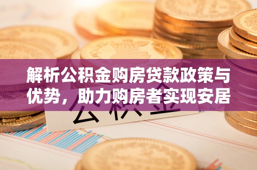 长城解析公积金购房贷款政策与优势，助力购房者实现安居梦想