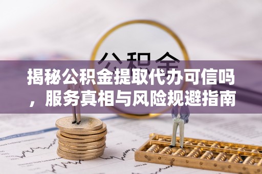 长城揭秘公积金提取代办可信吗，服务真相与风险规避指南