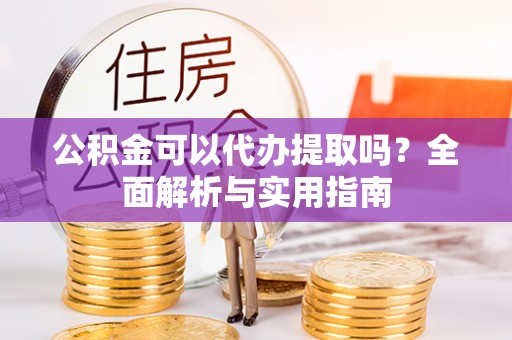 长城公积金可以代办提取吗？全面解析与实用指南
