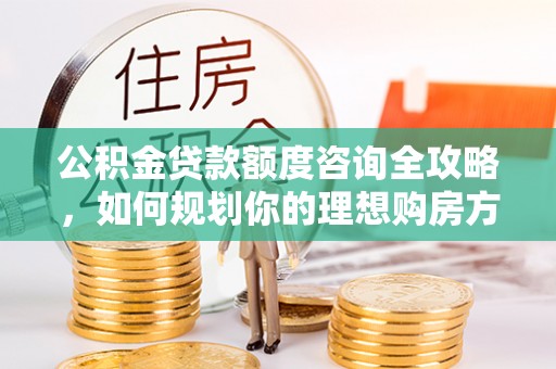 长城公积金贷款额度咨询全攻略，如何规划你的理想购房方案