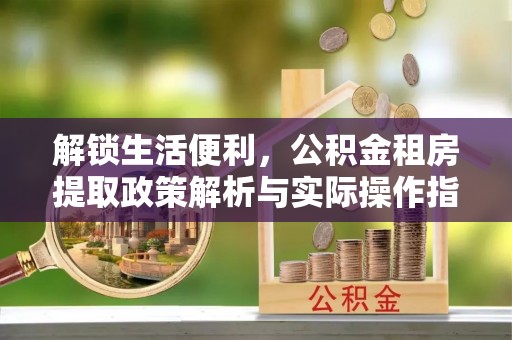 长城解锁生活便利，公积金租房提取政策解析与实际操作指南