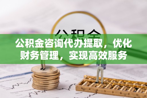 长城公积金咨询代办提取，优化财务管理，实现高效服务