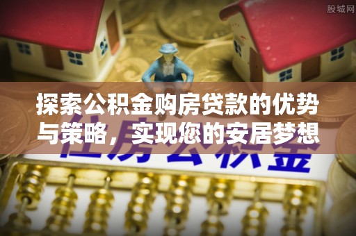 长城探索公积金购房贷款的优势与策略，实现您的安居梦想
